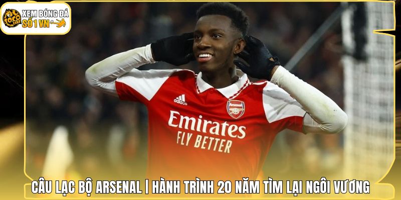 Câu Lạc Bộ Arsenal | Hành Trình 20 Năm Tìm Lại Ngôi Vương
