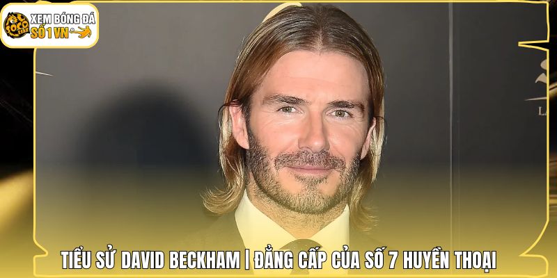 Tiểu Sử David Beckham | Đẳng Cấp Của Số 7 Huyền Thoại