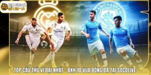 Top Cầu Thủ Vĩ Đại Nhất - BXH 10 Vua Bóng Đá Tại Socolive 